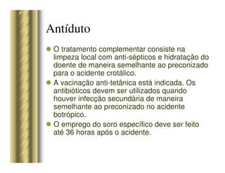 O tratamento complementar consiste na
limpeza local com anti-sépticos e hidratação do
doente de maneira semelhante ao preconizado
para o acidente crotálico.
A vacinação anti-tetânica está indicada. Os
antibióticos devem ser utilizados quando
houver infecção secundária de maneira
semelhante ao preconizado no acidente
botrópico.
O emprego do soro específico deve ser feito
até 36 horas após o acidente.
Antíduto
 