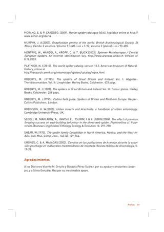Arañas 49
MORANO, E. & P. CARDOSO. (2009). Iberian spider catalogue (v0.6). Available online at http://
www.ennor.org/iberia
MURPHY, J. A.(2007). Gnaphosidae genera of the world. British Arachnological Society, St
Neots, Cambs. 2 volumes. Volume 1 (text): i-xii + 1-92; Volume 2 (plates): i-ii + 93-605.
NENTWIG, W., HÄNGGI, A., KROPF, C. & T. BLICK.(2003). Spinnen Mitteleuropas / Central
European Spiders. An internet identification key. http://www.araneae.unibe.ch Version of
8.12.2003.
PLATNICK, N. I.(2010). The world spider catalog, version 10.5. American Museum of Natural
History, online at
http://research.amnh.org/entomology/spiders/catalog/index.html
ROBERTS, M. J.(1985). The spiders of Great Britain and Ireland. Vol. I: Atypidae-
Theridiosomatidae. Vol. II: Linyphiidae. Harley Books, Colchester. 433 pags.
ROBERTS, M. J.(1987). The spiders of Great Britain and Ireland. Vol. III: Colour plates. Harley
Books, Colchester. 256 pags.
ROBERTS, M. J.(1995). Collins field guide: Spiders of Britain and Northern Europe. Harper-
Collins Publishers. London.
ROBINSON, H. W.(2005). Urban Insects and Arachnids: a handbook of urban entomology.
Cambridge University Press. UK.
SEGOLI, M., MAKLAKOV, A., GAVISH, E., TSURIM, I. & Y. LUBIN.(2004). The effect of previous
foraging success on web-building behaviour in the sheet-web spider, Frontinellina cf. frute-
torum (Araneae Linyphiidae). Ethology Ecology & Evolution 16: 291-298
SHEAR, W.(1970). The spider family Oecobiidae in North America, Mexico, and the West In-
dies. Bull. Mus. Comp. Zool., 140 (4): 129-164.
URONES, C. & A. MAJADAS.(2002). Cambios en las poblaciones de Araneae durante la suce-
sión postfuego en matorrales mediterráneos de montaña. Revista Ibérica de Aracnología, 5:
19-28.
Agradecimientos
A los Doctores Vicente M. Ortuño y Gonzalo Pérez Suárez, por su ayuda y constantes conse-
jos, y a Silvia González Rey por su inestimable apoyo.
 