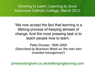 Growing to Learn; Learning to Grow
  Aranmore Catholic College, March 2012


  „We now accept the fact that learning is a
    lifelong process of keeping abreast of
   change. And the most pressing task is to
          teach people how to learn.‟
            Peter Drucker, 1909–2005
  (Described by Business Week as ‘the man who
             invented management’)


jamesnottingham.co.ukchallenginglearning.com
 