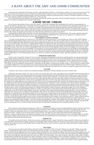 A RANT ABOUT THE AMV AND ANIME COMMUNITIES
          Writing about the communities of both anime, and music videos that follow the anime, is a tricky business to discuss. It is easy to piss an anime fan off and
definitely easy to piss off an editor of an amv. First allow me to explain what this long rant is. This is a rant about how the minds of editors and fans of anime
work. There is a level of psychological problems going on with the communities of editors and anime fans and I’ve noticed it. Therefore, I decided to write about
it. If you don’t like that or think I’m wrong, then I advise you to write your own.
          I have broken both sides of the argument into two groups. The anime fans and the anime music video fans and editors. Basically, I want to talk about what
people do in a reaction to something else or what goes in their minds.

                                                       ANIME MUSIC VIDEOS
         One of the most basic principles of amvs is the term “whored.” A basic idea to whoring is that something has been used by so many people that it is
“whored” and therefore a bad idea to use it. The problem with this concept however, is that while anime such as Bleach, Naruto, Dragon ball z and One Piece are
“whored,” the only unoriginal thing about it is the editor. It’s actually a bit humorous because the only person whoring is the whore, which in this case is the
editor, NOT the anime. There are a lot of great scenes from the anime I mentioned that are never used by the editor, and rarely see the light of day. Another form
of whoring is “effect whoring.” This is where a video looks extremely messy because of how many effects were used. It’s not necessarily a bad thing, but if you
intend to whore effects, be prepared to be shot down a lot. Effect whoring is looked down on in the amv community.
         Another problem with the editing community is the idea that by editing you are somehow less of a person socially. I have gotten comments saying I’m a
loser because I like editing and because I sit a lot. This is such a stupid and pointless argument that I have given up even arguing over it. Editing was never a
contest to see who could be more social and I’m not sure where that idea came from.
                                                                RAW EDITING VS EFFECT EDITING
         “You didn’t use that effect the way I want you too.” This statement is heard so much, and it’s very annoying to see. There are many, MANY different
ways of manipulating and applying effects, and not everyone does it the same way. When an editor steps on another video for using an effect the “wrong way”…it
just becomes a complete mess. Raw editing has become a form of editing that is looked up too. For some reason it’s hard to do, and people think that if you edit
raw you must be a good editor. This however is complete bullshit. Think of raw editing as the baby steps and effects as running in track. You can be on that track,
and attempt to run it…but that doesn’t mean you will win the race. You have to train, practice, run on a treadmill, and learn the BABY STEPS until you’ve gotten
a good distance mark. Then, when you’re body is fully prepared, THEN you run the track and hopefully win that race. But what happens if you never try track?
What happens if all you ever do is run on that treadmill? You’d get bored. You’d never get anywhere. It works the same way with editing raw and editing effects.
If you jump start into effects too fast then you’ll overdo it most of the time and not make the kind of video that people enjoy watching. Instead, you should begin
with just simple and basic clips. Simple and subtle wins the race. When you’ve finally got emotions and timing and conceptual editing down, then it’s good to go
forward and edit effects. You’ll find that editing has become a lot easier for you and you can stand tall as an editor, rather than attempting to hide you’re effect
whored amv.
                                                                      ANIMEMUSICVIDEOS.ORG
         I’d like to call it “the problem” rather than “the org” at times. This large community that was built from scratch shoots down new and upcoming editors
through trolling, flaming, dissing, and any other way you can think of. Chiikaboom, an editor who was known for editing HER way, was shot down and trolled
straight off org and has been known to be quite straight forward about her opinions and views on the org and editing as a whole. Org has been known to shoot
down videos with biased or mean opinions and are usually quite elitist and egotistical. The reason it’s “the problem” to me…is basically because no one DOES
ANYTHING. No one has attempted to stand up and fix it. Instead they act like nothing is wrong and don’t attempt to help out. The few that do are usually trolling
in a completely different way or are just trying to be nice. Some of the nicer editors on org are shinnie04 and all of re-evolution studios. People go to amvs.org
thinking they will find a nice and accepting community, only to be blatantly pushed away and looked down on. It puts a very negative image on anime music video
editors.
                                                                                 YOUTUBE
         YouTube is a mess. There is no better way to describe the editing community on YouTube. Basically, this is how YouTube works.

         Said famous editor edits a popular amv with a rare anime or just a good source and a catchy song. Editors who are subscribed to that said famous editor are
then inspired and edit with the same song and possibly the same anime. Then all hell breaks loose and EVERYONE edits with those sources and it’s basically a
whole sperm bank of random videos by bland editors. The main problem with the editing community on YouTube is that is solely based on popularity and not
skill. There are several incredible editors who are not known due to the simple fact that no one knows about them. Popularity is based on what anime you used,
what song, and how many people want to watch it. If you use unpopular anime then you’ll have fewer subs, which means you’re less known. The issue at hand is
that because of this, editors attempt to copy “said famous editor” but he may not be as great as people think. Therefore, the editing becomes less than what it could
be. Another issue with YouTube is the commenting system. Comments range from “Awesome!” to “Gay.” Org looks down on these comments, although it’s
much better than the way they treat their members in my opinion. YouTube can also work like this: Said anime releases a new episode with an “epic battle scene.”
Said famous editors who are subbed or watch the anime then go on to edit said episode. Said subscribers then edit said anime episode, but with almost no original
concepts or ideas to make it any different from anyone else’s editing with the episode, and then it becomes a sperm bank yet again. Also, when something is
“whored” and is no longer considered something valid for use (which is of course untrue, see the whored section of this rant) the editors who are really good at
editing refuse to edit with it, but the really bad editors tend to use it nonetheless. Thus, instead of good and original editing being done, it’s the new editors or
editors that aren’t very good who are editing with the said episode. Then, of course, the org disses YouTube for having bad and unoriginal editing. The drama is
catastrophic. YouTube also has an ego problem, possibly even worse than the org’s. People assume that having many subs makes you a better editor, but on the
contrary it’s the editing that makes an editor. This should be common knowledge but it appears that no one can figure it out. Another problem is social status.
YouTube is mostly taken by editors aged from nine to twenty. Anyone older than that is also a member of the org and has a social life. Again, editing has nothing
to do with you having a girlfriend, going to school, getting a job, and living your life. That’s your business and will most likely never impact anyone, but if
someone says you need those things, remember…he or she is an editor too and probably a teenager. They probably don’t have those things either. There’s also the
problem of people’s attitude toward new editors who are just learning. Many people refuse to give out song names, or help a newbie out because they hate noobs
or just are mean enough to do so. Noobs will mimic this behavior later on, and become mean people due to the communities influence on them.


                                                                              AMVNEWS
         This is a Russian website dedicated to hosting amvs. While it is very difficult to navigate if you do not understand Russian (which is almost all Americans)
the website does have a few positive points. The first positive thing is the ability to link to YouTube, The Org, etc and not have to upload directly from your
computer. Another nice thing about amvnews is you can upload and people watch it, even without you posting in the forums, unlike The Org where unless you
posted to the forums…chances are no one will care about or watch your amv. The main issue I have found, other than the fact that without Google
Translator…amvnews would be useless to the majority of Americans, is the critics. These people are mean to those who aren’t in their editor hotlist. If you didn’t
make an amv with their song/anime taste or you are not their friend, then they will purposely put you in a bad category, or rate you really low. Their points are
easily debated as biased, harsh, and just plain mean.
                                                                            AKROSS-CON
         The newbie noob contest for noobs. Akross-con is an excuse to poop out as many “original” after effects videos as possible. Noobs who just learned how
to use after effects will almost always attempt to enter this all-too-popular contest and almost always fail. The winner of the contest is usually a famous editor or
someone who actually knows how to edit with after effects. Common effects that are used are Twitch or Camera tricks. Bleach and Naruto are popular candidate
anime for Akross-con.

                                                                              THE NOOBS
         The main issue I see with the newbie editors is their lack of effort or motivation. “What’s the song?” “What do you edit with?” “Where can I get after
effects?” All answered by Google or Bing, or any other perfectly good search engine. The song lyrics are easily obtained and then entered into Google. The
program should be obvious depending on the video’s effects, timing, and quality. However, if needed then asking is fine. Where to get certain programs is easy and
fast. Just type it in Google and you’re done. Also, people never try things on their own. They’ll come to me or other editors for help with very simple things like
how to split a clip, things they could easily figure out on their own. When I first started editing, I never asked for anyone’s help unless I really needed it. Instead I
watched tutorials, watched amvs that used the same effect or technique I wanted to do, and attempted to do it just like them. Eventually, I became so good at doing
this, that I was ripping amvs almost perfectly. I now can practice editing by trying to replicate techniques in Vegas, and then manipulating it so it’s more of a
custom thing that I can use later. This all took a lot of effort and motivation on my part…but it was totally worth it in the end and I’ve never stopped benefiting.
 