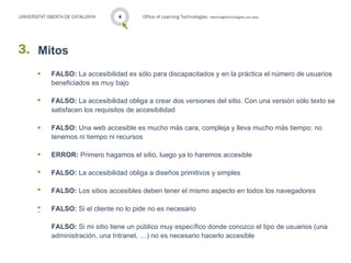 UNIVERSITAT OBERTA DE CATALUNYA   14       Office of Learning Technologies · learningtechnologies.uoc.edu




3. Mitos
       ·     FALSO: La accesibilidad es sólo para discapacitados y en la práctica el número de usuarios
             beneficiados es muy bajo

       ·     FALSO: La accesibilidad obliga a crear dos versiones del sitio. Con una versión sólo texto se
             satisfacen los requisitos de accesibilidad

       ·     FALSO: Una web accesible es mucho más cara, compleja y lleva mucho más tiempo: no
             tenemos ni tiempo ni recursos

       ·     ERROR: Primero hagamos el sitio, luego ya lo haremos accesible

       ·     FALSO: La accesibilidad obliga a diseños primitivos y simples

       ·     FALSO: Los sitios accesibles deben tener el mismo aspecto en todos los navegadores

       ·     FALSO: Si el cliente no lo pide no es necesario

             FALSO: Si mi sitio tiene un público muy específico donde conozco el tipo de usuarios (una
             administración, una Intranet, …) no es necesario hacerlo accesible
 
