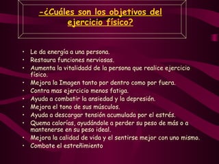 -¿Cuáles son los objetivos del ejercicio físico? Le da energía a una persona. Restaura funciones nerviosas .   Aumenta la vitalidad d de la persona que realice ejercicio físico. Mejora la Imagen  tanto por dentro como por fuera. Contra mas ejercicio menos fatiga. Ayuda a combatir la ansiedad y la depresión .   Mejora el tono de sus músculos .   Ayuda  a descargar tensión acumulada por el estrés. Quema calorías, ayudándole a perder su peso de más o a mantenerse en su peso ideal.  Mejora  la calidad de vida y el sentirse mejor con uno mismo. Combate el estreñimiento 