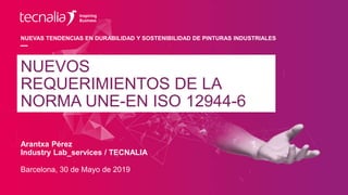 NUEVAS TENDENCIAS EN DURABILIDAD Y SOSTENIBILIDAD DE PINTURAS INDUSTRIALES
Arantxa Pérez
Industry Lab_services / TECNALIA
Barcelona, 30 de Mayo de 2019
NUEVOS
REQUERIMIENTOS DE LA
NORMA UNE-EN ISO 12944-6
 