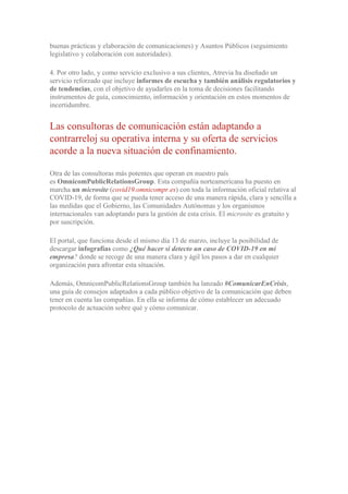 buenas prácticas y elaboración de comunicaciones) y Asuntos Públicos (seguimiento
legislativo y colaboración con autoridades).
4. Por otro lado, y como servicio exclusivo a sus clientes, Atrevia ha diseñado un
servicio reforzado que incluye informes de escucha y también análisis regulatorios y
de tendencias, con el objetivo de ayudarles en la toma de decisiones facilitando
instrumentos de guía, conocimiento, información y orientación en estos momentos de
incertidumbre.
Las consultoras de comunicación están adaptando a
contrarreloj su operativa interna y su oferta de servicios
acorde a la nueva situación de confinamiento.
Otra de las consultoras más potentes que operan en nuestro país
es OmnicomPublicRelationsGroup. Esta compañía norteamericana ha puesto en
marcha un microsite (covid19.omnicompr.es) con toda la información oficial relativa al
COVID-19, de forma que se pueda tener acceso de una manera rápida, clara y sencilla a
las medidas que el Gobierno, las Comunidades Autónomas y los organismos
internacionales van adoptando para la gestión de esta crisis. El microsite es gratuito y
por suscripción.
El portal, que funciona desde el mismo día 13 de marzo, incluye la posibilidad de
descargar infografías como ¿Qué hacer si detecto un caso de COVID-19 en mi
empresa? donde se recoge de una manera clara y ágil los pasos a dar en cualquier
organización para afrontar esta situación.
Además, OmnicomPublicRelationsGroup también ha lanzado #ComunicarEnCrisis,
una guía de consejos adaptados a cada público objetivo de la comunicación que deben
tener en cuenta las compañías. En ella se informa de cómo establecer un adecuado
protocolo de actuación sobre qué y cómo comunicar.
 