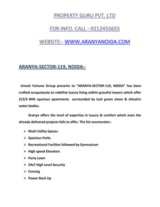 PROPERTY GURU PVT. LTD

                     FOR INFO. CALL :-9212455655

              WEBSITE:- WWW.ARANYANOIDA.COM



ARANYA-SECTOR-119, NOIDA:-


 Unnati Fortune Group presents to “ARANYA-SECTOR-119, NOIDA” has been
crafted scrupulously to redefine luxury living within graceful towers which offer
2/3/4 BHK spacious apartments surrounded by lush green views & chivalric
water bodies.

      Aranya offers the level of expertise in luxury & comfort which even the
already delivered projects fails to offer. The list enumerates:-

    Multi Utility Spaces
    Spacious Parks
    Recreational Facilites followed by Gymnasium
    High speed Elevators
    Party Lawn
    24x7 High Level Security
    Fencing
    Power Back Up
 