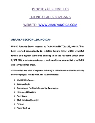 PROPERTY GURU PVT. LTD

                     FOR INFO. CALL :-9212455655

              WEBSITE:- WWW.ARANYANOIDA.COM



ARANYA-SECTOR-119, NOIDA:-

Unnati Fortune Group presents to “ARANYA-SECTOR-119, NOIDA” has
been crafted scrupulously to redefine luxury living within graceful
towers and highest standards of living to all the residents which offer
2/3/4 BHK spacious apartments and excellence connectivity to Delhi
and surroundings areas.

Aranya offers the level of expertise in luxury & comfort which even the already
delivered projects fails to offer. The list enumerates:-

    Multi Utility Spaces
    Spacious Parks
    Recreational Facilites followed by Gymnasium
    High speed Elevators
    Party Lawn
    24x7 High Level Security
    Fencing
    Power Back Up
 