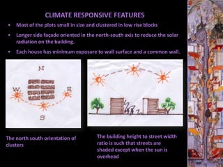 CLIMATE RESPONSIVE FEATURES
•   Most of the plots small in size and clustered in low rise blocks
•   Longer side façade oriented in the north-south axis to reduce the solar
    radiation on the building.
•   Each house has minimum exposure to wall surface and a common wall.




The north south orientation of          The building height to street width
clusters                                ratio is such that streets are
                                        shaded except when the sun is
                                        overhead
 