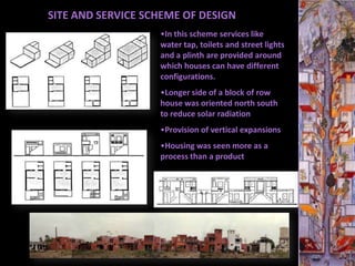 SITE AND SERVICE SCHEME OF DESIGN
                   •In this scheme services like
                   water tap, toilets and street lights
                   and a plinth are provided around
                   which houses can have different
                   configurations.
                   •Longer side of a block of row
                   house was oriented north south
                   to reduce solar radiation
                   •Provision of vertical expansions
                   •Housing was seen more as a
                   process than a product
 