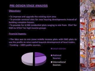 PRE-DESIGN STAGE ANALYSIS
Objectives:

• To improve and upgrade the existing slum area
• To provide serviced sites for new housing developments instead of
building complete houses.
• To provide for 6,500 residential plots ranging in size from 35m2 for
EWS to 475m2 for high income groups

Financial Aspects:

• The idea was to mix some middle income plots with EWS plots to
use the profits to raise capital towards development of local trades.
• Funding – 100% public sources.
                                   Sales      Local sources

                                             National
                                             Sources
                                             International
                                             Sources
 
