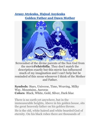 Screenshot of the divine parents of the Sun God from
the movieFehérlófia. They don’t match the
description exactly but this movie has influenced
much of my imagination and I can’t help but be
reminded of this scene whenever I think of the Mother
and Father.
Symbols: Stars, Universe, Time, Weaving, Milky
Way, Mountains, Auroras
Colors: Black, White, Gold, Silver, Dark blue
There is no earth yet anywhere, but in the
immeasurable heights, Above in his golden house, sits
the great heavenly father on his golden throne.
He is the old, white haired and white bearded God of
eternity. On his black robes there are thousands of
 