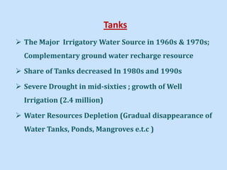 Tanks
 The Major Irrigatory Water Source in 1960s & 1970s;
Complementary ground water recharge resource
 Share of Tanks decreased In 1980s and 1990s
 Severe Drought in mid-sixties ; growth of Well
Irrigation (2.4 million)
 Water Resources Depletion (Gradual disappearance of
Water Tanks, Ponds, Mangroves e.t.c )
 