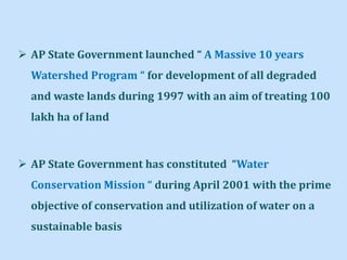  AP State Government launched “ A Massive 10 years
Watershed Program “ for development of all degraded
and waste lands during 1997 with an aim of treating 100
lakh ha of land
 AP State Government has constituted “Water
Conservation Mission “ during April 2001 with the prime
objective of conservation and utilization of water on a
sustainable basis
 