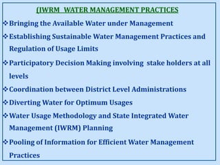(IWRM WATER MANAGEMENT PRACTICES
Bringing the Available Water under Management
Establishing Sustainable Water Management Practices and
Regulation of Usage Limits
Participatory Decision Making involving stake holders at all
levels
Coordination between District Level Administrations
Diverting Water for Optimum Usages
Water Usage Methodology and State Integrated Water
Management (IWRM) Planning
Pooling of Information for Efficient Water Management
Practices
 