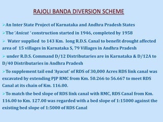 An Inter State Project of Karnataka and Andhra Pradesh States
The ‘Anicut ‘ construction started in 1946, completed by 1958
 Water supplied to 143 Km. long R.D.S. Canal to benefit drought affected
area of 15 villages in Karnataka S, 79 Villages in Andhra Pradesh
 under R.D.S. Command D/12 Distributaries are in Karnataka & D/12A to
D/40 Distributaries in Andhra Pradesh
To supplement tail end ‘Ayacut’ of RDS of 30,000 Acres RDS link canal was
excavated by extending PJP RMC from Km. 50.266 to 56.667 to meet RDS
Canal at its chain of Km. 116.00.
To match the bed slope of RDS link canal with RMC, RDS Canal from Km.
116.00 to Km. 127.00 was regarded with a bed slope of 1:15000 against the
existing bed slope of 1:5000 of RDS Canal
 