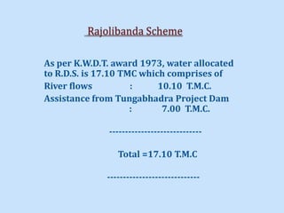 As per K.W.D.T. award 1973, water allocated
to R.D.S. is 17.10 TMC which comprises of
River flows : 10.10 T.M.C.
Assistance from Tungabhadra Project Dam
: 7.00 T.M.C.
-----------------------------
Total =17.10 T.M.C
-----------------------------
 