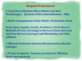 Crop Diversification (Rice/Maize) and New
Technologies (System of Rice Intensification - SRI)
Better management of the Whole Production Chain
From Input supplies (seeds, Fertilizers, Pesticides) to
Methods (Precise Farming) to Harvest (Clean Harvest)
and Post-Harvest (storage) and Marketing and Value
Addition
Efficient Extension Systems,Mechanisation,Market
Linkages
Proper Irrigatory Sources provision & Efficient
Water management
Required measures
 