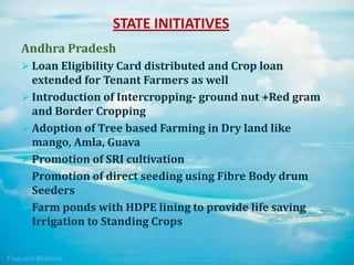 STATE INITIATIVES
Andhra Pradesh
 Loan Eligibility Card distributed and Crop loan
extended for Tenant Farmers as well
 Introduction of Intercropping- ground nut +Red gram
and Border Cropping
 Adoption of Tree based Farming in Dry land like
mango, Amla, Guava
 Promotion of SRI cultivation
 Promotion of direct seeding using Fibre Body drum
Seeders
 Farm ponds with HDPE lining to provide life saving
Irrigation to Standing Crops
 