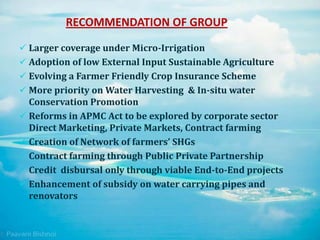 RECOMMENDATION OF GROUP
 Larger coverage under Micro-Irrigation
 Adoption of low External Input Sustainable Agriculture
 Evolving a Farmer Friendly Crop Insurance Scheme
 More priority on Water Harvesting & In-situ water
Conservation Promotion
 Reforms in APMC Act to be explored by corporate sector
Direct Marketing, Private Markets, Contract farming
 Creation of Network of farmers’ SHGs
 Contract farming through Public Private Partnership
 Credit disbursal only through viable End-to-End projects
 Enhancement of subsidy on water carrying pipes and
renovators
 