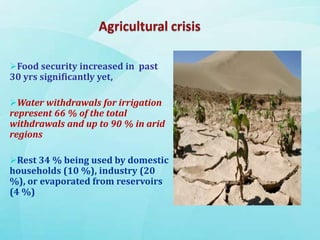 Food security increased in past
30 yrs significantly yet,
Water withdrawals for irrigation
represent 66 % of the total
withdrawals and up to 90 % in arid
regions
Rest 34 % being used by domestic
households (10 %), industry (20
%), or evaporated from reservoirs
(4 %)
 
