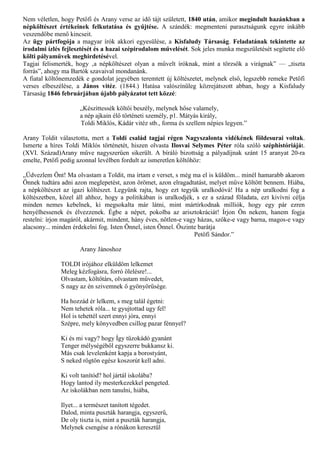 Nem véletlen, hogy Petőfi és Arany verse az idő tájt született, 1840 után, amikor megindult hazánkban a
népköltészet értékeinek felkutatása és gyűjtése. A szándék: megmenteni parasztságunk egyre inkább
veszendőbe menő kincseit.
Az ügy pártfogója a magyar írók akkori egyesülése, a Kisfaludy Társaság. Feladatának tekintette az
irodalmi ízlés fejlesztését és a hazai szépirodalom művelését. Sok jeles munka megszületését segítette elő
költi pályaművek meghirdetésével.
Tagjai felismerték, hogy ‚a népköltészet olyan a művelt íróknak, mint a törzsök a virágnak” — „tiszta
forrás”, ahogy ma Bartók szavaival mondanánk.
A fiatal költőnemzedék e gondolat jegyében teremtett új költészetet, melynek első, legszebb remeke Petőfi
verses elbeszélése, a János vitéz. (1844.) Hatása valószínűleg közrejátszott abban, hogy a Kisfaludy
Társaság 1846 februárjában újabb pályázatot tett közzé:

                     „Készíttessék költői beszély, melynek hőse valamely,
                     a nép ajkain élő történeti személy, p1. Mátyás király,
                     Toldi Miklós, Kádár vitéz stb., forma és szellem népies legyen.”

Arany Toldit választotta, mert a Toldi család tagjai régen Nagyszalonta vidékének földesurai voltak.
Ismerte a híres Toldi Miklós történetét, hiszen olvasta Ilosvai Selymes Péter róla szóló széphistóriáját.
(XVI. Század)Arany műve nagyszerűen sikerült. A bíráló bizottság a pályadíjnak szánt 15 aranyat 20-ra
emelte, Petőfi pedig azonnal levélben fordult az ismeretlen költőhöz:

„Üdvezlem Önt! Ma olvastam a Toldit, ma írtam e verset, s még ma el is küldöm... minél hamarabb akarom
Önnek tudtára adni azon meglepetést, azon örömet, azon elragadtatást, melyet műve költött bennem. Hiába,
a népköltészet az igazi költészet. Legyünk rajta, hogy ezt tegyük uralkodóvá! Ha a nép uralkodni fog a
költészetben, közel áll ahhoz, hogy a politikában is uralkodjék, s ez a század föladata, ezt kivívni célja
minden nemes kebelnek, ki megsokalta már látni, mint mártírkodnak milliók, hogy egy pár ezren
henyélhessenek és élvezzenek. Égbe a népet, pokolba az arisztokráciát! Írjon Ön nekem, hanem fogja
restelni: írjon magáról, akármit, mindent, hány éves, nőtlen-e vagy házas, szőke-e vagy barna, magos-e vagy
alacsony... minden érdekelni fog. Isten Önnel, isten Önnel. Őszinte barátja
                                                                  Petőfi Sándor.”

                     Arany Jánoshoz

              TOLDI irójához elküldöm lelkemet
              Meleg kézfogásra, forró ölelésre!...
              Olvastam, költőtárs, olvastam művedet,
              S nagy az én szivemnek ő gyönyörűsége.

              Ha hozzád ér lelkem, s meg talál égetni:
              Nem tehetek róla... te gyujtottad ugy fel!
              Hol is tehettél szert ennyi jóra, ennyi
              Szépre, mely könyvedben csillog pazar fénnyel?

              Ki és mi vagy? hogy Így tűzokádó gyanánt
              Tenger mélységéből egyszerre bukkansz ki.
              Más csak levelenként kapja a borostyánt,
              S neked rögtön egész koszorút kell adni.

              Ki volt tanítód? hol jártál iskolába?
              Hogy lantod ily mesterkezekkel pengeted.
              Az iskolákban nem tanulni, hiába,

              Ilyet... a természet tanított tégedet.
              Dalod, minta puszták harangja, egyszerű,
              De oly tiszta is, mint a puszták harangja,
              Melynek csengése a rónákon keresztűl
 