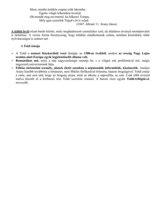 Most, mintha üstökös csapna szűk lakomba,
                     Égetés világít lelkemben leveled:
              Oh mondd meg nevemmel, ha felkeres Tompa,
                     Mily igen szeretlek Téged s őt is veled.
                                                  (1847. február 11. Arany János)

A költői levél olyan baráti közlés, mely meghatározott személyhez szól, de általános érvényű mondanivalót
is tartalmaz. A verses forma bizonyosság, hogy küldője műalkotásnak szánta, tartalma közérdekű, tehát
nyilvánosságra is számot tart.

       A Toldi témája

• A Toldi a nemzet fénykorából veszi témáját, az 1300-as évekből, amikor az ország Nagy Lajos
  uralma alatt Európa egyik legjelentősebb állama volt.
• Romantikus mű, mely a nép nagyszerűségét mutatja be, s a világot sok problémával teli, mégis
  nagyszerű univerzumnak látja.
• Főhőse történelmi személy, akinek életét azonban a népmondák átformálták, kiszínezték. Amikor
  Arany később továbbírta a történetet, nem Miklós férfikorával folytatta, hanem öregségével. Toldi estéje
  a címe, ami arra utal, hogy az öregség olyan, mint az alkony a napszállta, az este. Csak több évtized
  múlva készült el a közbeeső rész Toldi szerelme címmel. A három részt együtt Toldi-trilógiának
  nevezzük.
 