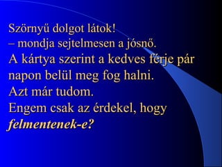 Szörnyű dolgot látok!Szörnyű dolgot látok!
– mondja sejtelmesen a jósnő.– mondja sejtelmesen a jósnő.
A kártya szerint a kedves férje párA kártya szerint a kedves férje pár
napon belül meg fog halni.napon belül meg fog halni.
Azt már tudom.Azt már tudom.
Engem csak az érdekel, hogyEngem csak az érdekel, hogy
felmentenek-e?felmentenek-e?
 