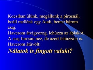 Kocsiban ülünk, megállunk a pirosnál,Kocsiban ülünk, megállunk a pirosnál,
beáll mellénk egy Audi, benne hárombeáll mellénk egy Audi, benne három
csaj.csaj.
Haverom átvigyorog, lehúzza az ablakot.Haverom átvigyorog, lehúzza az ablakot.
A csaj furcsán néz, de azért lehúzza ő is.A csaj furcsán néz, de azért lehúzza ő is.
Haverom átüvölt:Haverom átüvölt:
Nálatok is fingott valaki?Nálatok is fingott valaki?
 