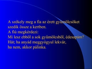 A székely meg a fia az érett gyümölcsöketA székely meg a fia az érett gyümölcsöket
szedik össze a kertben.szedik össze a kertben.
A fiú megkérdezi:A fiú megkérdezi:
Mi lesz ebből a sok gyümölcsből, édesapám?Mi lesz ebből a sok gyümölcsből, édesapám?
Hát; ha anyád meggyógyul lekvár,Hát; ha anyád meggyógyul lekvár,
ha nem, akkor pálinka.ha nem, akkor pálinka.
 