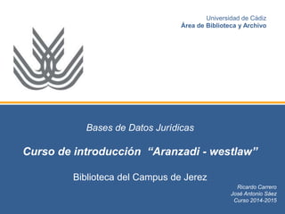 Bases de Datos Jurídicas
Curso de introducción “Aranzadi - westlaw”
Biblioteca del Campus de Jerez
Ricardo Carrero
José Antonio Sáez
Curso 2014-2015
Universidad de Cádiz
Área de Biblioteca y Archivo
 
