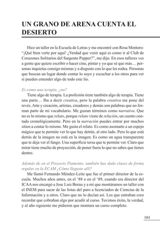 UN GRANO DE ARENA CUENTA EL
DESIERTO
Hice un taller en la Escuela de Letras y me encontré con Rosa Montero:
“¡Qué bien verte por aquí! ¿Verdad que venir aquí es como ir al Club de
Corazones Solitarios del Sargento Pepper?”, me dijo. En esos talleres ves
a gente que quiere escribir o hacer cine, pintar y yo que sé que más… per-
sonas inquietas consigo mismas y a disgusto con lo que les rodea. Personas
que buscan un lugar donde contar lo suyo y escuchar a los otros para ver
si pueden entender algo de todo este lío.
Es como una terapia, ¿no?
Tiene algo de terapia. La profesión tiene también algo de terapia. Tiene
una parte… Iba a decir creativa, pero la palabra creativa me pone del
revés. Arte y creación, artistas, creadores y demás son palabras que no for-
man parte de mi vocabulario. Me gustan términos como narrativa. Que
no es lo mismo que relato, porque relato viene de relación, un cuento con-
tado cronológicamente. Pero en la narración puedes entrar por muchos
sitios a contar lo mismo. Me gusta el relato. Es como asomarte a un espejo
mágico que te permite ver lo que hay detrás, al otro lado. Pero lo que está
detrás de la imagen no está en la imagen. Es como un agua transparente
que te deja ver el fango. Una superficie tersa que te permite ver. Claro que
mirar tiene mucho de proyección, de poner fuera lo que no sabes que tienes
dentro.
Además de en el Proyecto Piamonte, también has dado clases de forma
regular en la ECAM ¿Cómo llegaste allí?
Me llamó Fernando Méndez-Leite que fue el primer director de la es-
cuela. Muchos años antes, en el ‘88 o en el ‘89, cuando era director del
ICAA nos encargó a Jose Luis Borau y a mí que montáramos un taller con
el INEM para sacar de las listas del paro a licenciados de Ciencias de la
Información y a otros. Claro que no lo decían así. Los que entraban creo
recordar que cobraban algo por acudir al curso. Tuvimos éxito, la verdad,
y al año siguiente me pidieron que montara un curso completo.
101
 