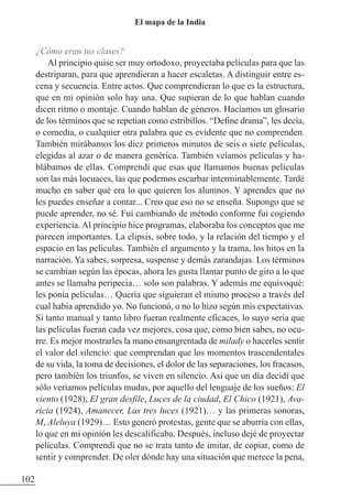 ¿Cómo eran tus clases?
Al principio quise ser muy ortodoxo, proyectaba películas para que las
destriparan, para que aprendieran a hacer escaletas. A distinguir entre es-
cena y secuencia. Entre actos. Que comprendieran lo que es la estructura,
que en mi opinión solo hay una. Que supieran de lo que hablan cuando
dicen ritmo o montaje. Cuando hablan de géneros. Hacíamos un glosario
de los términos que se repetían como estribillos. “Define drama”, les decía,
o comedia, o cualquier otra palabra que es evidente que no comprenden.
También mirábamos los diez primeros minutos de seis o siete películas,
elegidas al azar o de manera genérica. También veíamos películas y ha-
blábamos de ellas. Comprendí que esas que llamamos buenas películas
son las más locuaces, las que podemos escarbar interminablemente. Tardé
mucho en saber qué era lo que quieren los alumnos. Y aprendes que no
les puedes enseñar a contar... Creo que eso no se enseña. Supongo que se
puede aprender, no sé. Fui cambiando de método conforme fui cogiendo
experiencia. Al principio hice programas, elaboraba los conceptos que me
parecen importantes. La elipsis, sobre todo, y la relación del tiempo y el
espacio en las películas. También el argumento y la trama, los hitos en la
narración. Ya sabes, sorpresa, suspense y demás zarandajas. Los términos
se cambian según las épocas, ahora les gusta llamar punto de giro a lo que
antes se llamaba peripecia… solo son palabras. Y además me equivoqué:
les ponía películas… Quería que siguieran el mismo proceso a través del
cual había aprendido yo. No funcionó, o no lo hizo según mis expectativas.
Si tanto manual y tanto libro fueran realmente eficaces, lo suyo sería que
las películas fueran cada vez mejores, cosa que, como bien sabes, no ocu-
rre. Es mejor mostrarles la mano ensangrentada de milady o hacerles sentir
el valor del silencio: que comprendan que los momentos trascendentales
de su vida, la toma de decisiones, el dolor de las separaciones, los fracasos,
pero también los triunfos, se viven en silencio. Así que un día decidí que
sólo veríamos películas mudas, por aquello del lenguaje de los sueños: El
viento (1928), El gran desfile, Luces de la ciudad, El Chico (1921), Ava-
ricia (1924), Amanecer, Las tres luces (1921)… y las primeras sonoras,
M, Aleluya (1929)… Esto generó protestas, gente que se aburría con ellas,
lo que en mi opinión les descalificaba. Después, incluso dejé de proyectar
películas. Comprendí que no se trata tanto de imitar, de copiar, como de
sentir y comprender. De oler dónde hay una situación que merece la pena,
102
El mapa de la India
 
