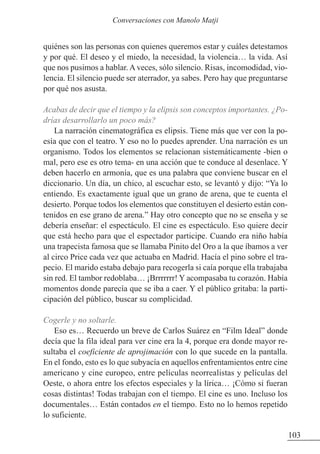 quiénes son las personas con quienes queremos estar y cuáles detestamos
y por qué. El deseo y el miedo, la necesidad, la violencia… la vida. Así
que nos pusimos a hablar. A veces, sólo silencio. Risas, incomodidad, vio-
lencia. El silencio puede ser aterrador, ya sabes. Pero hay que preguntarse
por qué nos asusta.
Acabas de decir que el tiempo y la elipsis son conceptos importantes. ¿Po-
drías desarrollarlo un poco más?
La narración cinematográfica es elipsis. Tiene más que ver con la po-
esía que con el teatro. Y eso no lo puedes aprender. Una narración es un
organismo. Todos los elementos se relacionan sistemáticamente -bien o
mal, pero ese es otro tema- en una acción que te conduce al desenlace. Y
deben hacerlo en armonía, que es una palabra que conviene buscar en el
diccionario. Un día, un chico, al escuchar esto, se levantó y dijo: “Ya lo
entiendo. Es exactamente igual que un grano de arena, que te cuenta el
desierto. Porque todos los elementos que constituyen el desierto están con-
tenidos en ese grano de arena.” Hay otro concepto que no se enseña y se
debería enseñar: el espectáculo. El cine es espectáculo. Eso quiere decir
que está hecho para que el espectador participe. Cuando era niño había
una trapecista famosa que se llamaba Pinito del Oro a la que íbamos a ver
al circo Price cada vez que actuaba en Madrid. Hacía el pino sobre el tra-
pecio. El marido estaba debajo para recogerla si caía porque ella trabajaba
sin red. El tambor redoblaba… ¡Brrrrrrr! Y acompasaba tu corazón. Había
momentos donde parecía que se iba a caer. Y el público gritaba: la parti-
cipación del público, buscar su complicidad.
Cogerle y no soltarle.
Eso es… Recuerdo un breve de Carlos Suárez en “Film Ideal” donde
decía que la fila ideal para ver cine era la 4, porque era donde mayor re-
sultaba el coeficiente de aprojimación con lo que sucede en la pantalla.
En el fondo, esto es lo que subyacía en aquellos enfrentamientos entre cine
americano y cine europeo, entre películas neorrealistas y películas del
Oeste, o ahora entre los efectos especiales y la lírica… ¡Cómo si fueran
cosas distintas! Todas trabajan con el tiempo. El cine es uno. Incluso los
documentales… Están contados en el tiempo. Esto no lo hemos repetido
lo suficiente.
103
Conversaciones con Manolo Matji
 