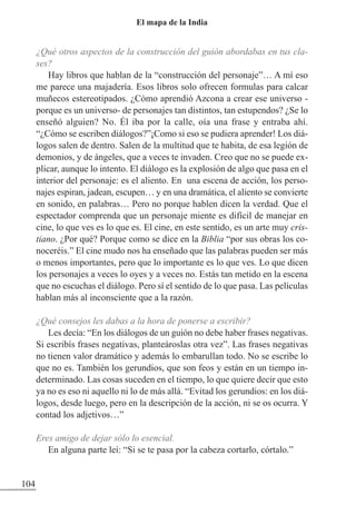 ¿Qué otros aspectos de la construcción del guión abordabas en tus cla-
ses?
Hay libros que hablan de la “construcción del personaje”… A mí eso
me parece una majadería. Esos libros solo ofrecen formulas para calcar
muñecos estereotipados. ¿Cómo aprendió Azcona a crear ese universo -
porque es un universo- de personajes tan distintos, tan estupendos? ¿Se lo
enseñó alguien? No. Él iba por la calle, oía una frase y entraba ahí.
“¿Cómo se escriben diálogos?”¡Como si eso se pudiera aprender! Los diá-
logos salen de dentro. Salen de la multitud que te habita, de esa legión de
demonios, y de ángeles, que a veces te invaden. Creo que no se puede ex-
plicar, aunque lo intento. El diálogo es la explosión de algo que pasa en el
interior del personaje: es el aliento. En una escena de acción, los perso-
najes espiran, jadean, escupen… y en una dramática, el aliento se convierte
en sonido, en palabras… Pero no porque hablen dicen la verdad. Que el
espectador comprenda que un personaje miente es difícil de manejar en
cine, lo que ves es lo que es. El cine, en este sentido, es un arte muy cris-
tiano. ¿Por qué? Porque como se dice en la Biblia “por sus obras los co-
noceréis.” El cine mudo nos ha enseñado que las palabras pueden ser más
o menos importantes, pero que lo importante es lo que ves. Lo que dicen
los personajes a veces lo oyes y a veces no. Estás tan metido en la escena
que no escuchas el diálogo. Pero sí el sentido de lo que pasa. Las películas
hablan más al inconsciente que a la razón.
¿Qué consejos les dabas a la hora de ponerse a escribir?
Les decía: “En los diálogos de un guión no debe haber frases negativas.
Si escribís frases negativas, planteároslas otra vez”. Las frases negativas
no tienen valor dramático y además lo embarullan todo. No se escribe lo
que no es. También los gerundios, que son feos y están en un tiempo in-
determinado. Las cosas suceden en el tiempo, lo que quiere decir que esto
ya no es eso ni aquello ni lo de más allá. “Evitad los gerundios: en los diá-
logos, desde luego, pero en la descripción de la acción, ni se os ocurra. Y
contad los adjetivos…”
Eres amigo de dejar sólo lo esencial.
En alguna parte leí: “Si se te pasa por la cabeza cortarlo, córtalo.”
104
El mapa de la India
 