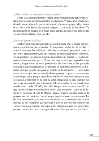 ¿Cómo valoras tu experiencia como profesor?
Como la de un nigromante o, mejor, una comadrona que tiene que ayu-
dar a que salga lo que tienen dentro los alumnos. Y tienes que enseñarles,
de todo lo que tienen, lo que es interesante y lo que es ganga. Mira, las te-
orías, los vocabularios, las recetas mágicas…. ya están en los libros. Yo
me esforzaba en enseñarles a mirar hacia dentro, a conocer sus emociones
y a encontrar palabras para decirlo.
¿Por qué dejaste la ECAM?
Estaba ya un poco atufado. Di clases allí quince años y nunca me gus-
taron las prácticas que se hacían. Y tampoco el ambiente, la verdad…
acabé llamando a las prácticas “películas ecamianas”, porque el corsé, y
no solo el presupuestario, era tan riguroso que todas respiraban lo mismo.
No respiraban. Los chicos tampoco respiraban, no crecían… les dejába-
mos perderse en sus egos… Claro, que tú pretendes que aprendan unas
cosas y luego entran en estas productoras de televisión en las que todo
esto que estamos hablando no les importa un pimiento: dónde van las his-
torias, por qué pasa lo que pasa, el sentido de la narración… Hacen estas
series eternas, que no van a ningún lado, pero que la gente ve porque son
lo único que hay y porque crean lazos familiares con esos personajes que
se sientan a parlotear en tu sala de estar. Barcelona ha sido siempre un
foco muy importante para la industria del cine español. Y lo están demos-
trando ahora con la ESCAC y las películas que están produciendo. El cine
que hacen allí tiene vocación de la que el cine mesetario -como se le lla-
maba en mi época al cine de Madrid- carece. Tienen una idea clara de la
proyección internacional, mientras que aquí estamos como estamos. Lo
de Juan Antonio Bayona no es un accidente: es la consecuencia de una
política de la Generalitat que cree que el cine es un valor de cultura y un
valor económico mientras que aquí, estos mentecatos que nos gobiernan,
piensan que el cine es un enemigo a destruir. Esto que quede, por favor.
105
Conversaciones con Manolo Matji
 