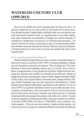 WATERLOO COUNTRY CLUB
(1995-2013)
Horas de luz (2004) nace de la segunda parte de Turno de oficio. La
primera temporada de esa serie cuenta el nacimiento de la democracia.
Una década después España había cambiado tanto que nos pareció que
sería interesante retomar la serie. La segunda parte es muy dura, áspera,
para nada sentimental, las amistades se rompen, los amores fracasan, la
corrupción se desparrama, el racismo y la violencia están presentes… En
esencia, hicimos lo mismo, lo que pasa es que en la primera parte había-
mos orillado temas por decisión de Antonio Mercero, que era el director,
y fue precisamente en estas cosas en las que nos metimos de cabeza en la
segunda parte.
Y esta segunda temporada la diriges tú.
Debería haberla dirigido Mercero, pero no quiso o no pudo porque es-
taba con Farmacia de guardia (1991-1995). Y entonces Galiardo y Calleja,
que era el productor ejecutivo, me dijeron: “Pues la diriges tú.” Se lo pro-
pusieron a Televisión Española, dijeron que sí y lo hice. Pero, como te
decía, la segunda parte es muy distinta de la primera. Seguí las líneas mar-
cadas por Antonio pero cambié el contenido de las historias. Monté un
equipo de guionistas espectacular: Joaquín Jordá, Ángeles González Sinde,
Carlos López, José Ángel Esteban, Fernando León, Joaquín Górriz y Mi-
guel Ángel Fernández, que son unos guionistas extraordinarios. Estaba
también Jaime Palacios Bernardino, que había sacado adelante Al salir de
clase (1997). Los guiones aspiraban a contar lo que estaba pasando. Eran,
si quieres, costumbristas, como en la anterior. Pero la serie era más oscura
que las otras series con las que competía, que tenían más luz. La primera
temporada había funcionado bien porque sólo había dos canales. Cuando
se hizo la segunda ya estaban las privadas y tenía que competir con Médico
de familia (1995-1999), Periodistas (1998-2002), cosas rutilantes, luz,
chicas guapas… Ésta era una serie realista y, según me dijo alguien, con
color ala de mosca, porque no estaba alumbrada como las de los platós de
107
 