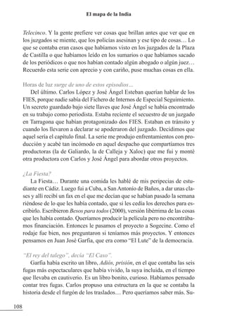 Telecinco. Y la gente prefiere ver cosas que brillan antes que ver que en
los juzgados se miente, que los policías asesinan y ese tipo de cosas… Lo
que se contaba eran casos que habíamos visto en los juzgados de la Plaza
de Castilla o que habíamos leído en los sumarios o que habíamos sacado
de los periódicos o que nos habían contado algún abogado o algún juez…
Recuerdo esta serie con aprecio y con cariño, puse muchas cosas en ella.
Horas de luz surge de uno de estos episodios…
Del último. Carlos López y José Ángel Esteban querían hablar de los
FIES, porque nadie sabía del Fichero de Internos de Especial Seguimiento.
Un secreto guardado bajo siete llaves que José Ángel se había encontrado
en su trabajo como periodista. Estaba reciente el secuestro de un juzgado
en Tarragona que habían protagonizado dos FIES. Estaban en tránsito y
cuando los llevaron a declarar se apoderaron del juzgado. Decidimos que
aquel sería el capítulo final. La serie me produjo enfrentamientos con pro-
ducción y acabé tan incómodo en aquel despacho que compartíamos tres
productoras (la de Galiardo, la de Calleja y Xaloc) que me fui y monté
otra productora con Carlos y José Ángel para abordar otros proyectos.
¿La Fiesta?
La Fiesta… Durante una comida les hablé de mis peripecias de estu-
diante en Cádiz. Luego fui a Cuba, a SanAntonio de Baños, a dar unas cla-
ses y allí recibí un fax en el que me decían que se habían pasado la semana
riéndose de lo que les había contado, que si les cedía los derechos para es-
cribirlo. Escribieron Besos para todos (2000), versión libérrima de las cosas
que les había contado. Queríamos producir la película pero no encontrába-
mos financiación. Entonces le pasamos el proyecto a Sogecine. Como el
rodaje fue bien, nos preguntaron si teníamos más proyectos. Y entonces
pensamos en Juan José Garfia, que era como “El Lute” de la democracia.
“El rey del talego”, decía “El Caso”.
Garfia había escrito un libro, Adiós, prisión, en el que contaba las seis
fugas más espectaculares que había vivido, la suya incluida, en el tiempo
que llevaba en cautiverio. Es un libro bonito, curioso. Habíamos pensado
contar tres fugas. Carlos propuso una estructura en la que se contaba la
historia desde el furgón de los traslados… Pero queríamos saber más. Su-
108
El mapa de la India
 