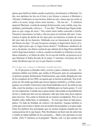 pimos que Garfia se había casado en prisión y localizamos a Marimar. Un
día, nos metimos los tres en el tren y nos fuimos a conocer a Marimar a
Alicante. Estábamos en una terraza, había un seto, oímos que un coche se
subía a la acera, luego oímos unos tacones… Tac-tac-tac… Y entonces
apareció Marimar, vestida de naranja fosforescente, muy ceñida, muy ma-
quillada y perfumada, rubiasca… Y nos dijo: “Perdonad que llegue tarde,
pero es que vengo de misa.” Nos contó cómo había conocido a Garfia.
Nosotros conocíamos un lado y ella nos puso al corriente del otro. Cono-
cíamos la épica de detrás de las rejas pero no teníamos el punto de vista
del otro lado de los barrotes. Hablando con un funcionario de prisiones
del Dueso me dijo: “¡Es que los presos siempre se fugan hacia fuera! ¿Co-
noces algún preso que se fugue hacia dentro?” Estábamos riéndonos de
eso y, de pronto, nos dimos cuenta de que además de la fuga física también
está la fuga hacia dentro: es decir, cuando un hombre se enfrenta a sus ata-
duras mentales y se libera de ellas. En el caso de Garfia, un proceso en el
que Marimar le había llevado de la mano. Y mientras volvíamos de Ali-
cante decidimos que era eso lo que íbamos a contar.
Por lo que veo, conocer a Marimar resultó decisivo.
Sí. El proyecto se llamaba Adiós, prisión y pasó a titularse Garfia… In-
tentamos hablar con Garfia, que estaba en Picassent, pero no conseguimos
el permiso porque Instituciones Penitenciarias, que estaba dirigida por uno
de los creadores de los FIES, no quería que se hiciera la película. Nos lo di-
jeron así. De modo que hubo que mover algunos enchufes y, al final, conse-
guimos ver a Garfia. Estuvimos cinco horas hablando con él. Se sentó en una
silla, cruzó las piernas y no se movió. Hablaba pero no hacía gestos. Y a mí
eso me impresionó. Cuando uno se pasa media vida metido en una habitación
de tres y medio por dos con un camastro, sabe que tiene muy poco espacio
para moverse. Nos contó su historia de un manera exculpatoria. Pero es un
hombre culto, habla bien, es inteligente… Yo creo que tiene un lado psico-
pático. Un lado de frialdad, de control y de dominio. Aunque también es
cierto que convivimos a diario con un montón de psicópatas y no pasa nada.
Entre los políticos hay psicópatas que no sienten ninguna empatía por las
consecuencias de lo que hacen. Pero llevábamos un buen rato de entrevista
y Garfia no había hablado de los asesinatos… Mató a tres personas en una
noche. ¡Tres! Y entonces se lo pregunté: “Bueno, vale. Lo que cuentas está
109
Conversaciones con Manolo Matji
 