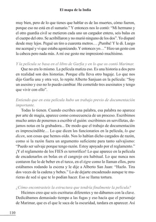 muy bien, pero de lo que tienes que hablar es de las muertes, cómo fueron,
porque eso no está en el sumario.” Y entonces nos lo contó: “Mi hermano y
el otro guardia civil se metieron cada uno un cargador entero, seis balas en
el cuerpo del otro. Se acribillaron y no murió ninguno de los dos”.Yo disparé
desde muy lejos. Pegué un tiro a cuarenta metros… ¡Pumba! Y le di. Luego
me acerqué y vi que estaba agonizando.Yentonces yo…” Hizo un gesto con
la cabeza pero nada más. A mí ese gesto me impresionó muchísimo.
Y la película se basa en el libro de Garfia y en lo que os contó Marimar.
Que no era lo mismo. La película matiza eso. Es una historia a dos pero
en realidad son dos historias. Porque ella lleva otro bagaje. Lo que nos
dijo Garfia una y otra vez, lo repite Alberto Sanjuan en la película: “Soy
un asesino y eso no lo puedo cambiar. He cometido tres asesinatos y tengo
que vivir con ello”.
Entiendo que en esta película hubo un trabajo previo de documentación
importante.
Todas lo tienen. Cuando escribes una palabra, esa palabra no aparece
por arte de magia, aparece como consecuencia de un proceso. Escribimos
mucho antes de ponernos a escribir el guión: escribimos en servilletas, de-
jamos notas en la grabadora... De modo que el trabajo de documentación
es imprescindible… Lo que dicen los funcionarios en la película, lo que
dicen, son cosas que hemos oído. Nos lo habían dicho cargados de razón,
como si la razón fuera un argumento suficiente para tanto salvajismo:
“Puedo ser salvaje porque tengo razón. Estoy apoyado por el reglamento.”
¡Y el reglamento de los FIES es terrorífico! Lo que aparece en la película
de encadenarlos en bolas en el cangrejo era habitual. Lo que nunca nos
contaron fue lo de beber en el turco, en el tigre como lo llaman ellos, pero
estábamos rodando la escena y le dije a Alberto San Juan: “Hazlo. Tira
dos veces de la cadena y bebes.” Lo de dejarte encadenado aunque te mu-
rieras de sed sí que te lo podían hacer. Eso se llama tortura.
¿Cómo encontrasteis la estructura que tendría finalmente la película?
Hicimos creo que seis escrituras diferentes y no dábamos con la clave.
Dedicábamos demasiado tiempo a las fugas y eso hacía que el personaje
de Marimar, que es el que le saca de la oscuridad, tardara en aparecer. Así
110
El mapa de la India
 
