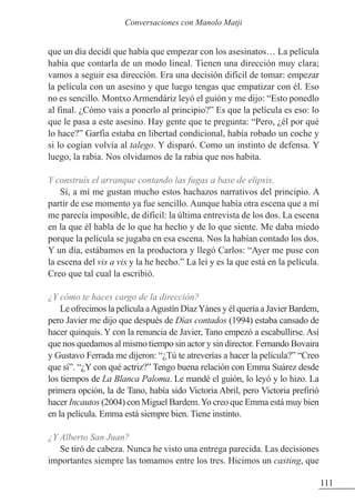 que un día decidí que había que empezar con los asesinatos… La película
había que contarla de un modo lineal. Tienen una dirección muy clara;
vamos a seguir esa dirección. Era una decisión difícil de tomar: empezar
la película con un asesino y que luego tengas que empatizar con él. Eso
no es sencillo. Montxo Armendáriz leyó el guión y me dijo: “Esto ponedlo
al final. ¿Cómo vais a ponerlo al principio?” Es que la película es eso: lo
que le pasa a este asesino. Hay gente que te pregunta: “Pero, ¿él por qué
lo hace?” Garfia estaba en libertad condicional, había robado un coche y
si lo cogían volvía al talego. Y disparó. Como un instinto de defensa. Y
luego, la rabia. Nos olvidamos de la rabia que nos habita.
Y construís el arranque contando las fugas a base de elipsis.
Sí, a mí me gustan mucho estos hachazos narrativos del principio. A
partir de ese momento ya fue sencillo. Aunque había otra escena que a mí
me parecía imposible, de difícil: la última entrevista de los dos. La escena
en la que él habla de lo que ha hecho y de lo que siente. Me daba miedo
porque la película se jugaba en esa escena. Nos la habían contado los dos.
Y un día, estábamos en la productora y llegó Carlos: “Ayer me puse con
la escena del vis a vis y la he hecho.” La leí y es la que está en la película.
Creo que tal cual la escribió.
¿Y cómo te haces cargo de la dirección?
Le ofrecimos la película aAgustín DíazYánes y él quería a Javier Bardem,
pero Javier me dijo que después de Días contados (1994) estaba cansado de
hacer quinquis. Y con la renuncia de Javier, Tano empezó a escabullirse. Así
que nos quedamos al mismo tiempo sin actor y sin director. Fernando Bovaira
y Gustavo Ferrada me dijeron: “¿Tú te atreverías a hacer la película?” “Creo
que sí”. “¿Y con qué actriz?” Tengo buena relación con Emma Suárez desde
los tiempos de La Blanca Paloma. Le mandé el guión, lo leyó y lo hizo. La
primera opción, la de Tano, había sido Victoria Abril, pero Victoria prefirió
hacer Incautos (2004) con Miguel Bardem.Yo creo que Emma está muy bien
en la película. Emma está siempre bien. Tiene instinto.
¿Y Alberto San Juan?
Se tiró de cabeza. Nunca he visto una entrega parecida. Las decisiones
importantes siempre las tomamos entre los tres. Hicimos un casting, que
111
Conversaciones con Manolo Matji
 