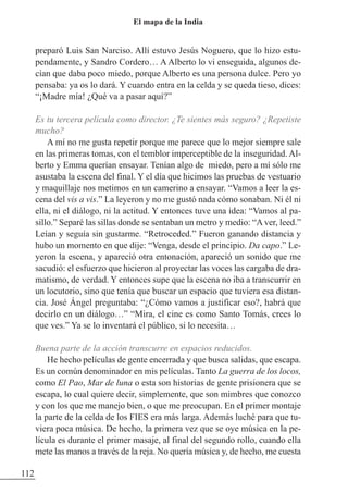 preparó Luis San Narciso. Allí estuvo Jesús Noguero, que lo hizo estu-
pendamente, y Sandro Cordero… A Alberto lo vi enseguida, algunos de-
cían que daba poco miedo, porque Alberto es una persona dulce. Pero yo
pensaba: ya os lo dará. Y cuando entra en la celda y se queda tieso, dices:
“¡Madre mía! ¿Qué va a pasar aquí?”
Es tu tercera película como director. ¿Te sientes más seguro? ¿Repetiste
mucho?
A mí no me gusta repetir porque me parece que lo mejor siempre sale
en las primeras tomas, con el temblor imperceptible de la inseguridad. Al-
berto y Emma querían ensayar. Tenían algo de miedo, pero a mí sólo me
asustaba la escena del final. Y el día que hicimos las pruebas de vestuario
y maquillaje nos metimos en un camerino a ensayar. “Vamos a leer la es-
cena del vis a vis.” La leyeron y no me gustó nada cómo sonaban. Ni él ni
ella, ni el diálogo, ni la actitud. Y entonces tuve una idea: “Vamos al pa-
sillo.” Separé las sillas donde se sentaban un metro y medio: “A ver, leed.”
Leían y seguía sin gustarme. “Retroceded.” Fueron ganando distancia y
hubo un momento en que dije: “Venga, desde el principio. Da capo.” Le-
yeron la escena, y apareció otra entonación, apareció un sonido que me
sacudió: el esfuerzo que hicieron al proyectar las voces las cargaba de dra-
matismo, de verdad. Y entonces supe que la escena no iba a transcurrir en
un locutorio, sino que tenía que buscar un espacio que tuviera esa distan-
cia. José Ángel preguntaba: “¿Cómo vamos a justificar eso?, habrá que
decirlo en un diálogo…” “Mira, el cine es como Santo Tomás, crees lo
que ves.” Ya se lo inventará el público, si lo necesita…
Buena parte de la acción transcurre en espacios reducidos.
He hecho películas de gente encerrada y que busca salidas, que escapa.
Es un común denominador en mis películas. Tanto La guerra de los locos,
como El Pao, Mar de luna o esta son historias de gente prisionera que se
escapa, lo cual quiere decir, simplemente, que son mimbres que conozco
y con los que me manejo bien, o que me preocupan. En el primer montaje
la parte de la celda de los FIES era más larga. Además luché para que tu-
viera poca música. De hecho, la primera vez que se oye música en la pe-
lícula es durante el primer masaje, al final del segundo rollo, cuando ella
mete las manos a través de la reja. No quería música y, de hecho, me cuesta
112
El mapa de la India
 