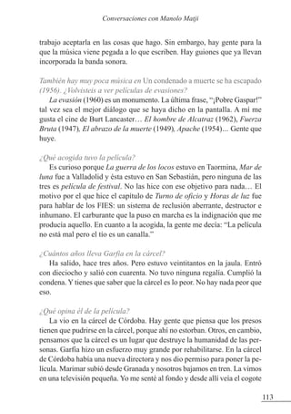 trabajo aceptarla en las cosas que hago. Sin embargo, hay gente para la
que la música viene pegada a lo que escriben. Hay guiones que ya llevan
incorporada la banda sonora.
También hay muy poca música en Un condenado a muerte se ha escapado
(1956). ¿Volvisteis a ver películas de evasiones?
La evasión (1960) es un monumento. La última frase, “¡Pobre Gaspar!”
tal vez sea el mejor diálogo que se haya dicho en la pantalla. A mí me
gusta el cine de Burt Lancaster… El hombre de Alcatraz (1962), Fuerza
Bruta (1947), El abrazo de la muerte (1949), Apache (1954)… Gente que
huye.
¿Qué acogida tuvo la película?
Es curioso porque La guerra de los locos estuvo en Taormina, Mar de
luna fue a Valladolid y ésta estuvo en San Sebastián, pero ninguna de las
tres es película de festival. No las hice con ese objetivo para nada… El
motivo por el que hice el capítulo de Turno de oficio y Horas de luz fue
para hablar de los FIES: un sistema de reclusión aberrante, destructor e
inhumano. El carburante que la puso en marcha es la indignación que me
producía aquello. En cuanto a la acogida, la gente me decía: “La película
no está mal pero el tío es un canalla.”
¿Cuántos años lleva Garfia en la cárcel?
Ha salido, hace tres años. Pero estuvo veintitantos en la jaula. Entró
con dieciocho y salió con cuarenta. No tuvo ninguna regalía. Cumplió la
condena. Y tienes que saber que la cárcel es lo peor. No hay nada peor que
eso.
¿Qué opina él de la película?
La vio en la cárcel de Córdoba. Hay gente que piensa que los presos
tienen que pudrirse en la cárcel, porque ahí no estorban. Otros, en cambio,
pensamos que la cárcel es un lugar que destruye la humanidad de las per-
sonas. Garfia hizo un esfuerzo muy grande por rehabilitarse. En la cárcel
de Córdoba había una nueva directora y nos dio permiso para poner la pe-
lícula. Marimar subió desde Granada y nosotros bajamos en tren. La vimos
en una televisión pequeña. Yo me senté al fondo y desde allí veía el cogote
113
Conversaciones con Manolo Matji
 