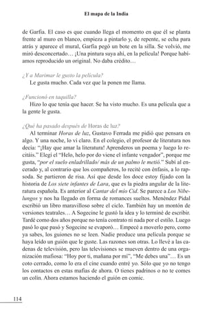 de Garfia. El caso es que cuando llega el momento en que él se planta
frente al muro en blanco, empieza a pintarlo y, de repente, se echa para
atrás y aparece el mural, Garfia pegó un bote en la silla. Se volvió, me
miró desconcertado… ¡Una pintura suya ahí, en la película! Porque habí-
amos reproducido un original. No daba crédito…
¿Y a Marimar le gusto la película?
Le gusta mucho. Cada vez que la ponen me llama.
¿Funcionó en taquilla?
Hizo lo que tenía que hacer. Se ha visto mucho. Es una película que a
la gente le gusta.
¿Qué ha pasado después de Horas de luz?
Al terminar Horas de luz, Gustavo Ferrada me pidió que pensara en
algo. Y una noche, lo vi claro. En el colegio, el profesor de literatura nos
decía: “¡Hay que amar la literatura! Aprenderos un poema y luego lo re-
citáis.” Elegí el “Helo, helo por do viene el infante vengador”, porque me
gusta, “por el suelo enladrillado/ más de un palmo le metió.” Subí al en-
cerado y, al contrario que los compañeros, lo recité con énfasis, a lo rap-
soda. Se partieron de risa. Así que desde los doce estoy fijado con la
historia de Los siete infantes de Lara, que es la piedra angular de la lite-
ratura española. Es anterior al Cantar del mío Cid. Se parece a Los Nibe-
lungos y nos ha llegado en forma de romances sueltos. Menéndez Pidal
escribió un libro maravilloso sobre el ciclo. También hay un montón de
versiones teatrales… A Sogecine le gustó la idea y lo terminé de escribir.
Tardé como dos años porque no tenía contrato ni nada por el estilo. Luego
pasó lo que pasó y Sogecine se evaporó… Empecé a moverlo pero, como
ya sabes, los guiones no se leen. Nadie produce una película porque se
haya leído un guión que le guste. Las razones son otras. Lo llevé a las ca-
denas de televisión, pero las televisiones se mueven dentro de una orga-
nización mafiosa: “Hoy por ti, mañana por mí”, “Me debes una”… Es un
coto cerrado, como lo era el cine cuando entré yo. Sólo que yo no tengo
los contactos en estas mafias de ahora. O tienes padrinos o no te comes
un colín. Ahora estamos haciendo el guión en comic.
114
El mapa de la India
 
