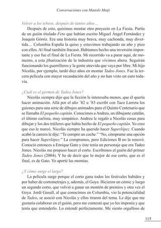 Volver a los tebeos, después de tantos años…
Después de esto, quisimos montar otro proyecto en La Fiesta. Partía
de un guión titulado Feto que habían escrito Miguel Ángel Fernández y
Joaquín Górriz. Era una historia muy brava, muy cachonda, muy diver-
tida… Columbia España la quiso y estuvimos trabajando un año y pico
con ellos. Al final también fracasó. Habíamos hecho una inversión impor-
tante y eso fue el final de La Fiesta. Mi recorrido va a parar aquí, de mo-
mento, a esta jibarización de la industria que vivimos ahora. Seguirán
funcionando los guerrilleros y la gente atrevida que vaya por libre. Mi hijo
Nicolás, por ejemplo, tardó diez años en montar Tadeo Jones. Fue la ter-
cera película con mayor recaudación del año y no han visto un euro toda-
vía.
¿Cuál es el germen de Tadeo Jones?
Nicolás siempre dijo que la ficción le interesaba menos, que él quería
hacer animación. Allá por el año ’82 u ’83 escribí con Taco Larreta los
guiones para una serie de dibujos animados para el Quinto Centenario que
se llamaba El pequeño capitán. Conocimos aAndreu, un dibujante catalán,
el último carlista, muy simpático. Andreu le regaló a Nicolás cosas para
dibujar y los dos tráileres que había hecho de El pequeño capitán. Yo creo
que eso le marcó. Nicolás siempre ha querido hacer Superlópez. Cuando
acabó la carrera le dije: “Te compro un coche.” “No, cómprame una opción
para hacer Superlópez.” La compramos, pero Ediciones B no la renovó.
Conoció entonces a Enrique Gato y éste tenía un personaje que era Tadeo
Jones. Nicolás me propuso hacer el corto. Escribimos el guión del primer
Tadeo Jones (2004). Y he de decir que lo mejor de ese corto, que es el
final, es de Gato. Yo aporté las momias.
¿Y cómo surge el largo?
La película surge porque el corto gana todos los festivales habidos y
por haber de cortometrajes y, además, el Goya. Hicieron un cómic y luego
un segundo corto, que volvió a ganar un montón de premios y otra vez el
Goya. Jordi Gasull, al que conocimos en Columbia, vio la potencialidad
de Tadeo, se asoció con Nicolás y ellos tiraron del tema. Le dije que me
gustaría colaborar en el guión, pero me contestó que yo les imponía y que
tenía que entenderlo. Lo entendí perfectamente. Me siento orgulloso de
115
Conversaciones con Manolo Matji
 