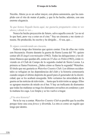Nicolás. Ahora ya es un señor mayor, con plena autonomía, que ha cum-
plido con el rito de matar al padre, y que lo ha hecho, además, con una
enorme elegancia.
Ya que hemos llegado hasta aquí, me gustaría preguntarte cómo te ves
ahora y dónde te ves…
Nunca he hecho proyección de futuro, salvo aquella cosa de “yo no sé
lo que haré, pero voy a estar en el cine.” Soy un cineasta y me siento ci-
neasta. He producido, he escrito y he dirigido… O sea, que…
Te sigues considerando un cineasta.
Todavía tengo dos historias que quiero contar. Una de ellas me visita
con frecuencia. Ocurre durante la guerra de Sierra Leona del ’91: quiero
contar allí El ángel exterminador (1962). Todas las delegaciones y los úl-
timos blancos que quedan allí, como en 55 días en Pekín (1963), están vi-
viendo en el Club de Campo de la segunda ciudad de Sierra Leona. La
primera se llama Freetown, ¿Sabes cómo se llama la segunda? Waterloo.
El título que me gustaría es Waterloo Country Club. Los últimos occiden-
tales se refugian en las dependencias del club y la historia comenzaría
cuando cargan el último depósito de gasoil para el generador de la electri-
cidad, que se les acabará enseguida. Sólo veríamos las atrocidades de la
guerra en las noticias de televisión… hasta que la televisión se apaga. Ellos
se agrupan muertos de miedo en el bar. Y hay un traficante de diamantes
que todas las mañanas se traga los diamantes envueltos en condones y por
la mañana los caga. Los limpia y se los vuelve a tragar.
¿Y la otra historia?
No te la voy a contar. Waterloo Country Club es posible que la escriba
porque tiene una cosa feroce y divertida. La otra es como un rugido que
tengo por dentro.
116
El mapa de la India
 