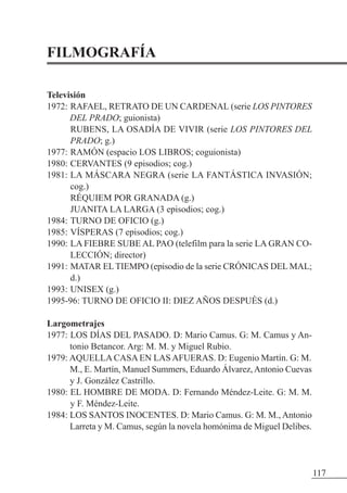 FILMOGRAFÍA
Televisión
1972: RAFAEL, RETRATO DE UN CARDENAL (serie LOS PINTORES
DEL PRADO; guionista)
RUBENS, LA OSADÍA DE VIVIR (serie LOS PINTORES DEL
PRADO; g.)
1977: RAMÓN (espacio LOS LIBROS; coguionista)
1980: CERVANTES (9 episodios; cog.)
1981: LA MÁSCARA NEGRA (serie LA FANTÁSTICA INVASIÓN;
cog.)
RÉQUIEM POR GRANADA (g.)
JUANITA LA LARGA (3 episodios; cog.)
1984: TURNO DE OFICIO (g.)
1985: VÍSPERAS (7 episodios; cog.)
1990: LA FIEBRE SUBE AL PAO (telefilm para la serie LA GRAN CO-
LECCIÓN; director)
1991: MATAR ELTIEMPO (episodio de la serie CRÓNICAS DEL MAL;
d.)
1993: UNISEX (g.)
1995-96: TURNO DE OFICIO II: DIEz AÑOS DESPUÉS (d.)
Largometrajes
1977: LOS DÍAS DEL PASADO. D: Mario Camus. G: M. Camus y An-
tonio Betancor. Arg: M. M. y Miguel Rubio.
1979: AQUELLA CASA EN LAS AFUERAS. D: Eugenio Martín. G: M.
M., E. Martín, Manuel Summers, Eduardo Álvarez, Antonio Cuevas
y J. González Castrillo.
1980: EL HOMBRE DE MODA. D: Fernando Méndez-Leite. G: M. M.
y F. Méndez-Leite.
1984: LOS SANTOS INOCENTES. D: Mario Camus. G: M. M., Antonio
Larreta y M. Camus, según la novela homónima de Miguel Delibes.
117
 
