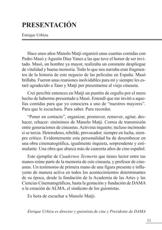 11
PRESENTACIÓN
Enrique Urbizu
Hace unos años Manolo Matji organizó unas cuantas comidas con
Pedro Masó y Agustín Díaz Yanes a las que tuve el honor de ser invi-
tado. Masó, un hombre ya mayor, realizaba un constante despliegue
de vitalidad y buena memoria. Todo lo que nos narraba eran fragmen-
tos de la historia de este negocio de las películas en España. Masó
brillaba. Fueron unas reuniones inolvidables para mí y siempre les es-
taré agradecido a Tano y Matji por presentarme al viejo cineasta.
Creí percibir entonces en Matji un puntito de orgullo por el mero
hecho de haberme presentado a Masó. Entendí que me invitó a aque-
llas comidas para que yo conociera a uno de “nuestros mayores”.
Para que le escuchara. Para saber. Para recordar.
“Poner en contacto”, organizar, promover, remover, agitar, des-
hacer, rehacer: sinónimos de Manolo Matji. Correa de transmisión
entre generaciones de cineastas.Activista inquieto; incluso incómodo
si se tercia. Heterodoxo, rebelde, provocador; siempre en lucha, siem-
pre crítico. Evidentemente esta personalidad ha de desembocar en
una obra cinematográfica, igualmente inquieta, sorprendente y esti-
mulante. Una obra que abarca más de cuarenta años de cine español.
Este ejemplar de Cuadernos Tecmerin que tienes lector entre tus
manos reúne parte de la memoria de este cineasta, y profesor de cine-
astas. Un testimonio de primera mano de una figura presente e influ-
yente de manera activa en todos los acontecimientos determinantes
de su época, desde la fundación de la Academia de las Artes y las
Ciencias Cinematográficas, hasta la gestación y fundación de DAMA
o la creación de ALMA, el sindicato de los guionistas.
Es hora de escuchar a Manolo Matji.
Enrique Urbizu es director y guionista de cine y Presidente de DAMA
 