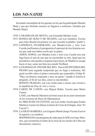 LOS NO-NATOS
Inventario incompleto de los guiones en los que ha participado Manolo
Matji y que por distintas razones no llegaron a realizarse. (listados por
Manolo Matji)
1970: CARAMELOS DE MENTA, con Fernando Méndez Leite.
1971: RONDA DE SEXO Y DE MUERTE, con Leo Anchóriz. Escrito
para Julio Buschs (la primera vez que escuché la palabra “giallo”).
1972: LOPERENA ENAMORADO, con Méndez-Leite y Jose Luis
Cuerda (unificamos el protagonista (Loperena) de tres historias cor-
tas que cada uno había escrito por su parte).
ADIOS, HAWAI, con Méndez-Leite y José Luis Cuerda (era una
fuga hacia el mar de uno que no encontraba su sitio. Igual que los
presidarios solo pueden escaparse hacia fuera, de Madrid se escapa
hacia el mar, como tan bien nos enseñó Truffaut).
1973: LUIS ROSALES: PINTOR DEL REY. Para LOS PINTORES DEL
PRADO (una segunda temporada que no llegó a realizarse. Me
gustó escribir sobre el pintor extremeño que respondió a Felipe II:
“Muy sin dineros, majestad; y muy sin ganas” cuando el Austria le
preguntó, al fin de sus días, como se encontraba).
BONITO TRABAJO, con Luis Ariño (más o menos una versión a
la española de Días de vino y rosas).
1974: CARNE DE CAÑON, con Miguel Rubio. Escrito para Mario
Camus.
LANE, con Manolo Marinero (el triste ocaso de un actor americano
en los westerns de Hoyo de Manzanares).
EL PRECIO DE UN COYOTE, con LuisAriño. Escrito para Emilio
Martínez-Lázaro (la última aventura de César de Echagüe, alias “El
Coyote”).
1976: LA GRAN BARRERA, con Eugenio Martín (luego Vicente Escrivá
la registró a su nombre).
BOOMERANG (un programa de radio para la SER con Isaac Mon-
tero, que reconstruía el relato de la crisis de los misiles de Cuba con
documentos sonoros).
121
 