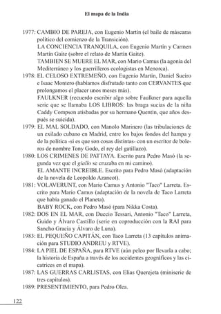 1977: CAMBIO DE PAREJA, con Eugenio Martín (el baile de máscaras
político del comienzo de la Transición).
LA CONCIENCIA TRANQUILA, con Eugenio Martín y Carmen
Martín Gaite (sobre el relato de Martín Gaite).
TAMBIEN SE MUERE EL MAR, con Mario Camus (la agonía del
Mediterráneo y los guerrilleros ecologistas en Menorca).
1978: EL CELOSO EXTREMEÑO, con Eugenio Martín, Daniel Sueiro
e Isaac Montero (habíamos disfrutado tanto con CERVANTES que
prolongamos el placer unos meses más).
FAULKNER (recuerdo escribir algo sobre Faulkner para aquella
serie que se llamaba LOS LIBROS: las braga sucias de la niña
Caddy Compson atisbadas por su hermano Quentin, que años des-
pués se suicida).
1979: EL MAL SOLDADO, con Manolo Marinero (las tribulaciones de
un exilado cubano en Madrid, entre los bajos fondos del hampa y
de la política -si es que son cosas distintas- con un escritor de bole-
ros de nombre Tony Godo, el rey del gatillazo).
1980: LOS CRIMENES DE PATTAYA. Escrito para Pedro Masó (la se-
gunda vez que el giallo se cruzaba en mi camino).
EL AMANTE INCREIBLE. Escrito para Pedro Masó (adaptación
de la novela de Leopoldo Azancot).
1981: VOLAVERUNT, con Mario Camus y Antonio "Taco" Larreta. Es-
crito para Mario Camus (adaptación de la novela de Taco Larreta
que había ganado el Planeta).
BABY ROCK, con Pedro Masó (para Nikka Costa).
1982: DOS EN EL MAR, con Duccio Tessari, Antonio "Taco" Larreta,
Guido y Álvaro Castillo (serie en coproducción con la RAI para
Sancho Gracia y Álvaro de Luna).
1983: EL PEQUEÑO CAPITÁN, con Taco Larreta (13 capítulos anima-
ción para STUDIO ANDREU y RTVE).
1984: LA PIEL DE ESPAÑA, para RTVE (aún peleo por llevarla a cabo;
la historia de España a través de los accidentes geográficos y las ci-
catrices en el mapa).
1987: LAS GUERRAS CARLISTAS, con Elías Querejeta (miniserie de
tres capítulos).
1989: PRESENTIMIENTO, para Pedro Olea.
122
El mapa de la India
 