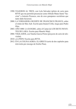 1990: VIAJEROS AL TREN, con Lola Salvador (piloto de serie para
RTVE que me permitió presenciar como Alfredo Matas llamó “fas-
cista” a Antonio Pozueco, uno de esos ganapanes socialistas que
tanto daño hicieron).
2000: LA VERDADERA MUERTE DE FRANCISCO FRANCO, sobre
el relato de Max Aub. Escrito para Imanol Uribe, luego para Pedro
Olea.
2003: AÑO 1000: LA SANGRE, sobre el Cantar de LOS SIETE INFAN-
TES DE LARA. Escrito para Manolo Matji.
2006: VIGILADOS, con Natalia García Prieto (proyecto de serie de tele-
visión).
2010: ¡LA PEPA! Escrito para RTVE.
2012: EN LA COLINAAGRIA: EL GRECO (serie de dos capítulos para
televisión por encargo de Emilio Pina).
123
Conversaciones con Manolo Matji
 