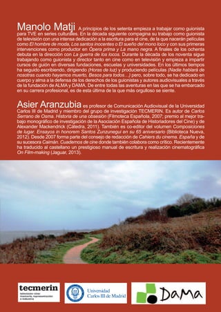 uadernos tecmerinc
4uadernostecmerinc
EEll mmaappaa
ddee llaa IInnddiiaa
Conversaciones con
Manolo Matji
Asier Aranzubia
ElmapadelaIndiaElmapadelaIndiaConversacionesconManoloMatjiAsierAranzubia
Manolo Matji A principios de los setenta empieza a trabajar como guionista
para TVE en series culturales. En la década siguiente compagina su trabajo como guionista
de televisión con una intensa dedicación a la escritura para el cine, de la que nacerán películas
como El hombre de moda, Los santos inocentes o El sueño del mono loco y con sus primeras
intervenciones como productor en Ópera prima y La mano negra. A finales de los ochenta
debuta en la dirección con La guerra de los locos. Durante la década de los noventa sigue
trabajando como guionista y director tanto en cine como en televisión y empieza a impartir
cursos de guión en diversas fundaciones, escuelas y universidades. En los últimos tiempos
ha seguido escribiendo, dirigiendo (Horas de luz) y produciendo películas (Nadie hablará de
nosotras cuando hayamos muerto, Besos para todos…) pero, sobre todo, se ha dedicado en
cuerpo y alma a la defensa de los derechos de los guionistas y autores audiovisuales a través
de la fundación de ALMA y DAMA. De entre todas las aventuras en las que se ha embarcado
en su carrera profesional, es de esta última de la que más orgulloso se siente.
Asier Aranzubiaes profesor de Comunicación Audiovisual de la Universidad
Carlos III de Madrid y miembro del grupo de investigación TECMERIN. Es autor de Carlos
Serrano de Osma. Historia de una obsesión (Filmoteca Española, 2007; premio al mejor tra-
bajo monográfico de investigación de la Asociación Española de Historiadores del Cine) y de
Alexander Mackendrick (Cátedra, 2011). También es co-editor del volumen Composiciones
de lugar. Ensayos in honorem Santos Zunzunegui en su 65 aniversario (Biblioteca Nueva,
2012). Desde 2007 forma parte del consejo de redacción de Cahiers du cinema. España y de
su sucesora Caimán. Cuadernos de cine donde también colabora como crítico. Recientemente
ha traducido al castellano un prestigioso manual de escritura y realización cinematográfica
On Film-making (Jaguar, 2013).
 
